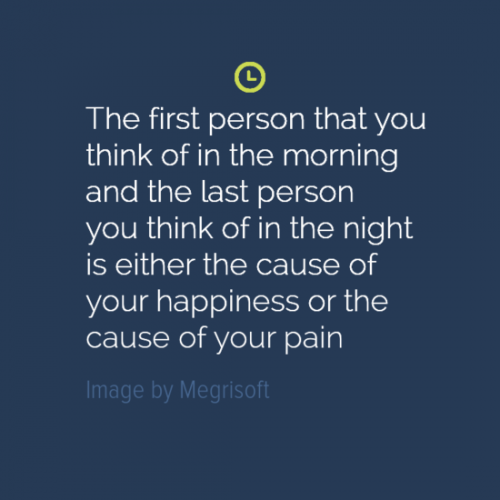 The first person you think of in the morning or last person you think of in the night, is either the cause of your happiness, or your pain.
